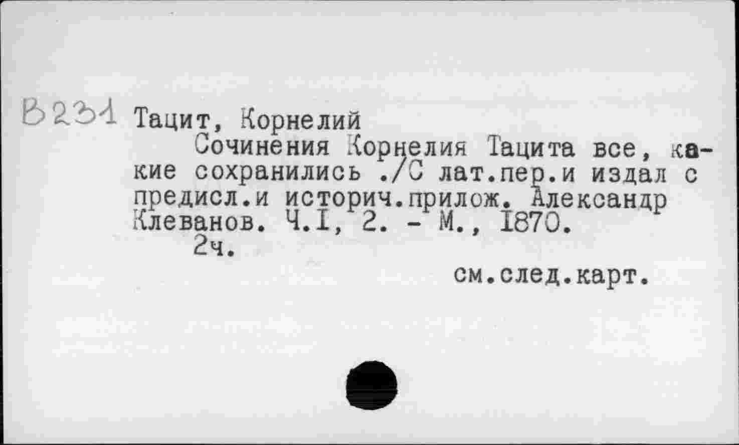 ﻿Е> 2.2)4 Тацит, Корнелий
Сочинения Корнелия Тацита все, ка кие сохранились ./0 лат.пер.и издал с предисл.и истории.прилож. Александр Клеванов. Ч.І, 2. - М., 1870.
2ч.
см.след.карт.